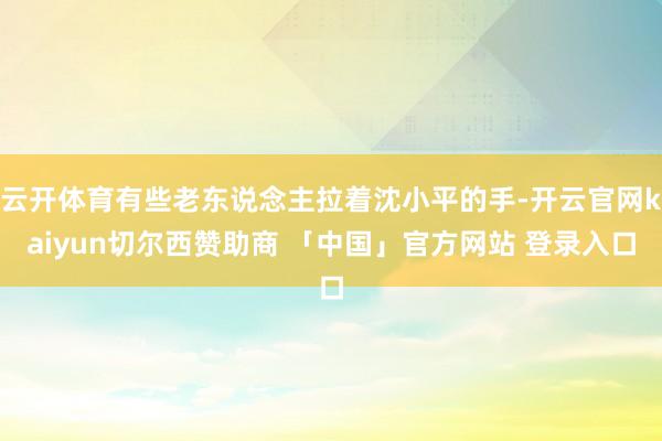 云开体育有些老东说念主拉着沈小平的手-开云官网kaiyun切尔西赞助商 「中国」官方网站 登录入口