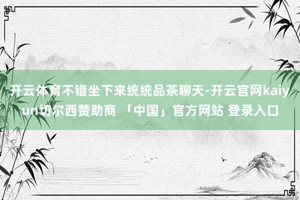 开云体育不错坐下来统统品茶聊天-开云官网kaiyun切尔西赞助商 「中国」官方网站 登录入口