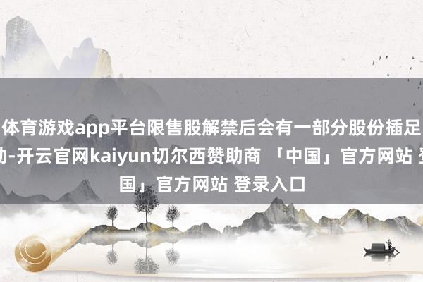 体育游戏app平台限售股解禁后会有一部分股份插足市集流动-开云官网kaiyun切尔西赞助商 「中国」官方网站 登录入口