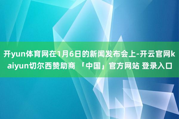 开yun体育网在1月6日的新闻发布会上-开云官网kaiyun切尔西赞助商 「中国」官方网站 登录入口