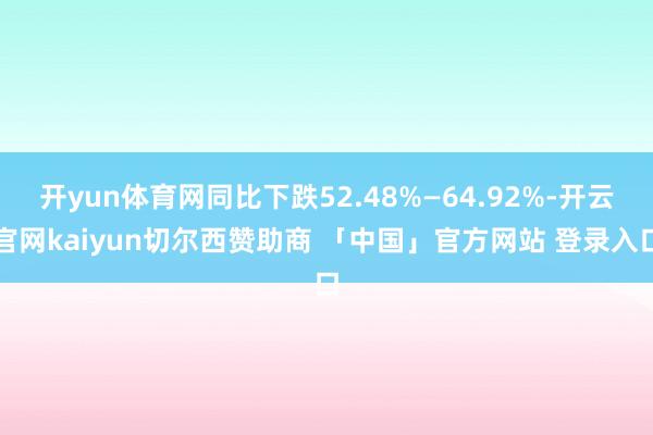 开yun体育网同比下跌52.48%—64.92%-开云官网kaiyun切尔西赞助商 「中国」官方网站 登录入口