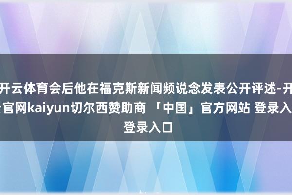 开云体育会后他在福克斯新闻频说念发表公开评述-开云官网kaiyun切尔西赞助商 「中国」官方网站 登录入口