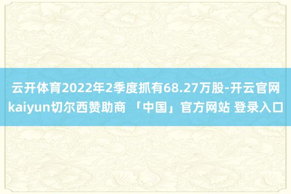 云开体育2022年2季度抓有68.27万股-开云官网kaiyun切尔西赞助商 「中国」官方网站 登录入口